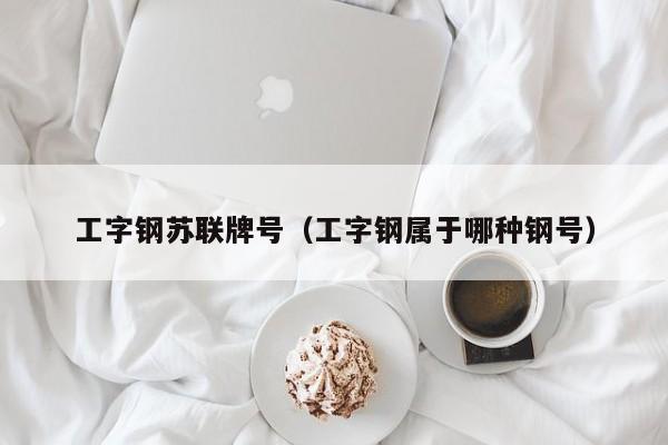 工字钢苏联牌号（工字钢属于哪种钢号）
