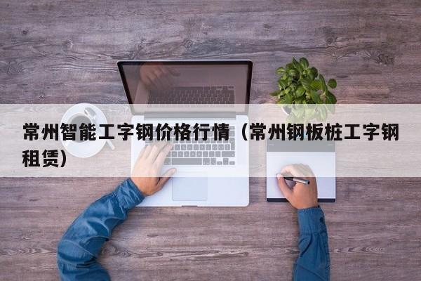 常州智能工字钢价格行情（常州钢板桩工字钢租赁）