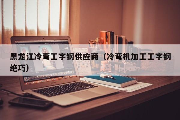 黑龙江冷弯工字钢供应商（冷弯机加工工字钢绝巧）