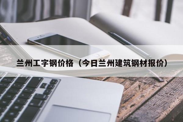 兰州工字钢价格（今日兰州建筑钢材报价）